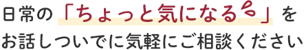 日常の「ちょっと気になる」をお話しついでに気軽にご相談ください